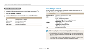 Page 111Connecting to a WLAN and configuring network settings
Wireless network  110
Manually setting the IP address
1 In the Wi-Fi Setting screen, move to an AP, and then press [t].
2 Select IP Setting “ Manual.
3 Select each option, and then enter the required information.
Option Description
IP
Enter the static IP address.
Subnet MaskEnter the subnet mask.
GatewayEnter the gateway.
DNS ServerEnter the DNS address.
Using the login browser
You can enter your login information via the login browser when connecting...