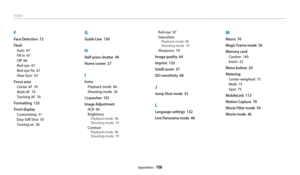 Page 159Appendixes  158
Index
F
Face Detection  72
Flash
Auto  67
Fill in  67
Off  66
Red-eye  67
Red-eye Fix  67
Slow Sync  67
Focus area
Center AF  70
Multi AF  70
Tracking AF  70
Formatting  133
Front display
Customizing  51
Easy Self Shot  50
Turning on  36
G
Guide Line  130
H
Half-press shutter  40
Home screen  27
I
Icons
Playback mode  84
Shooting mode  26
i-Launcher  101
Image Adjustment
ACB  96
Brightness
Playback mode  96
Shooting mode  74
ContrastPlayback mode  96
Shooting mode  79
Red-eye  97...