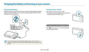 Page 24Basic functions  23
Charging the battery and turning on your camera
Turning on your camera
Press [X] to turn your camera on or off.
• The initial setup screen appears when you turn on 
the camera for the first time. (p.24)
Turning on your camera in Playback mode
Press [P]. The camera turns on and immediately 
accesses Playback mode.
Charging the battery
Before you use the camera for the first time, you must charge the battery. Plug the 
small end of the USB cable into your camera, and then plug the other...