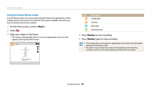 Page 46Using Basic modes
Extended functions  45
Icon Description
Landscapes
Sunsets
Blue skies
Forested areas
4 Press [Shutter] to start recording.
5 Press [Shutter] again to stop recording.
• If the camera does not recognize an appropriate scene mode, it uses the default 
settings for Smart Movie mode.
• The camera may not select the correct scene depending on the shooting 
conditions, such as camera shake, lighting, and distance to the subject.
Using the Smart Movie mode
In Smart Movie mode, your camera...
