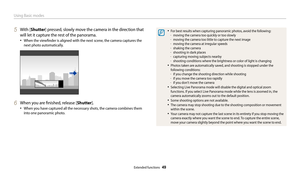 Page 50Using Basic modes
Extended functions  49
5 With [Shutter] pressed, slowly move the camera in the direction that 
will let it capture the rest of the panorama.
• When the viewfinder is aligned with the next scene, the camera captures the 
next photo automatically.
6 When you are finished, release [Shutter].
• When you have captured all the necessary shots, the camera combines them 
into one panoramic photo.
• For best results when capturing panoramic photos, avoid the following: 
-moving the camera too...