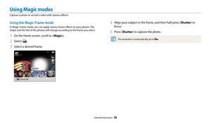 Page 57Extended functions  56
Using Magic modes
Capture a photo or record a video with various effects.
4 Align your subject in the frame, and then half-press [Shutter] to 
focus.
5 Press [Shutter] to capture the photo.
The resolution is automatically set to .
Using the Magic Frame mode
In Magic Frame mode, you can apply various frame effects to your photos. The 
shape and the feel of the photos will change according to the frame you select.
1 On the Home screen, scroll to .
2 Select .
3 Select a desired...