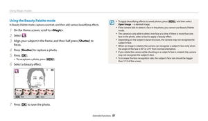 Page 58Using Magic modes
Extended functions  57
• To apply beautifying effects to saved photos, press [m], and then select 
Open Image  “  a desired image.
• If the camera fails to detect a face in the photo, you cannot use Beauty Palette 
mode.
• The camera is only able to detect one face at a time. If there is more than one 
face in the photo, select a face to apply a beauty effect.
• Depending on the subject’s facial structure, the camera may not recognize the 
subject’s face.
• When an image is rotated, the...