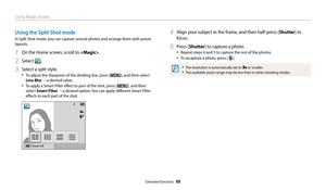 Page 61Using Magic modes
Extended functions  60
Using the Split Shot mode
In Split Shot mode, you can capture several photos and arrange them with preset 
layouts.
1 On the Home screen, scroll to .
2 Select .
3 Select a split style.
• To adjust the sharpness of the dividing line, press [m], and then select 
Line Blur  “ a desired value.
• To apply a Smart Filter effect to part of the shot, press [m], and then 
select Smart Filter  “  a desired option. You can apply different Smart Filter 
effects to each part...