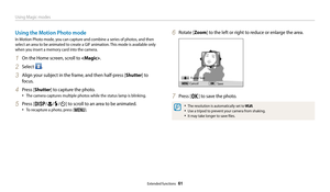 Page 62Using Magic modes
Extended functions  61
Using the Motion Photo mode
In Motion Photo mode, you can capture and combine a series of photos, and then 
select an area to be animated to create a GIF animation. This mode is available only 
when you insert a memory card into the camera.
1 On the Home screen, scroll to .
2 Select .
3 Align your subject in the frame, and then half-press [Shutter] to 
focus.
4 Press [Shutter] to capture the photo.
• The camera captures multiple photos while the status lamp is...