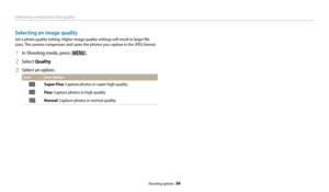 Page 65Selecting a resolution and quality
Shooting options  64
Selecting an image quality
Set a photo quality setting. Higher image quality settings will result in larger file 
sizes. The camera compresses and saves the photos you capture in the JPEG format.
1 In Shooting mode, press [m].
2 Select Quality.
3 Select an option.
Icon Description
Super Fine: Capture photos in super high quality.
Fine: Capture photos in high quality.
Normal: Capture photos in normal quality. 