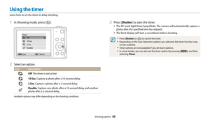 Page 66Shooting options  65
1 In Shooting mode, press [t].
Off
10 Sec
2 Sec
Double
Timer
Exit Select
2 Select an option.
Icon Description
Off
: The timer is not active.
10 Sec: Capture a photo after a 10-second delay.
2 Sec: Capture a photo after a 2-second delay.
Double: Capture one photo after a 10-second delay and another 
photo after a 2-second delay.
Available options may differ depending on the shooting conditions.
3 Press [Shutter] to start the timer.
• The AF-assist light/timer lamp blinks. The camera...