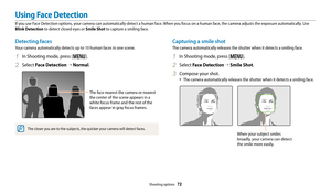 Page 73Shooting options  72
Detecting faces
Your camera automatically detects up to 10 human faces in one scene.
1 In Shooting mode, press [m].
2 Select Face Detection “  Normal.
The face nearest the camera or nearest 
the center of the scene appears in a 
white focus frame and the rest of the 
faces appear in gray focus frames.
The closer you are to the subjects, the quicker your camera will detect faces.
Capturing a smile shot
The camera automatically releases the shutter when it detects a smiling face.
1 In...