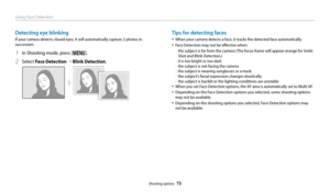 Page 74Using Face Detection
Shooting options  73
Detecting eye blinking
If your camera detects closed eyes, it will automatically capture 2 photos in 
succession.
1 In Shooting mode, press [m].
2 Select Face Detection “  Blink Detection .
Tips for detecting faces
• When your camera detects a face, it tracks the detected face automatically. 
• Face Detection may not be effective when:
 
-the subject is far from the camera (The focus frame will appear orange for Smile 
Shot and Blink Detection.)
 
-it is too...