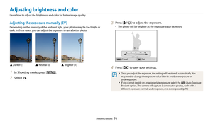 Page 75Shooting options  74
3 Press [F/t] to adjust the exposure.
• The photo will be brighter as the exposure value increases.
CancelSet
EV : 0
4 Press [o] to save your settings.
• Once you adjust the exposure, the setting will be stored automatically. You 
may need to change the exposure value later to avoid overexposure or 
underexposure.
• If you cannot decide on an appropriate exposure, select the  AEB (Auto Exposure 
Bracket) option. The camera will capture 3 consecutive photos, each with a 
different...