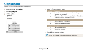 Page 80Shooting options  79
1 In Shooting mode, press [m].
2 Select Image Adjust.
3 Select an option.
• Sharpness
• Contrast
• Saturation
Image Adjust
Sharpness
Contrast Saturation
Cancel Set
4 Press [F/t] to adjust each value.
Sharpness Description
–
Soften the edges on your photos (suitable for editing the 
photos on your computer).
+Sharpen the edges to improve the clarity of your photos. (This 
may also increase the noise in your photos.)
Contrast Description–
Decrease the color and brightness.
+Increase...