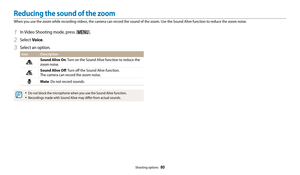 Page 81Shooting options  80
1 In Video Shooting mode, press [m].
2 Select Voice.
3 Select an option.
Icon Description
Sound Alive On: Turn on the Sound Alive function to reduce the 
zoom noise.
Sound Alive Off : Turn off the Sound Alive function.  
The camera can record the zoom noise.
Mute : Do not record sounds.
• Do not block the microphone when you use the Sound Alive function.
• Recordings made with Sound Alive may differ from actual sounds.
Reducing the sound of the zoom
When you use the zoom while...