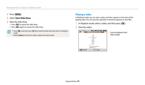Page 92Viewing photos or videos in Playback mode
Playback/Editing  91
4 Press [m].
5 Select Start Slide Show.
6 View the slide show.
• Press [o] to pause the slide show.
• Press [o] again to resume the slide show.
• Press [o], and then press [F/t] to stop the slide show and return to Playback 
mode.
• Rotate [Zoom ] to the left or right to adjust the volume level.
Playing a video
In Playback mode, you can view a video, and then capture or trim parts of the 
playing video. You can save the captured or trimmed...