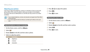 Page 97Editing a photo
Playback/Editing  96
Adjusting your photos
Learn how to adjust the brightness, contrast, or saturation or how to correct the  
red-eye effect. If the center of a photo is dark, you can adjust it to be brighter. 
The camera will save an edited photo as a new file, but may convert it to a lower 
resolution. 
• You can adjust brightness, contrast, and sa turation and apply Smart Filter effects 
at the same time.
• You cannot apply the ACB, Face Retouch, and Red-eye Fix effects at the same...