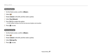 Page 98Editing a photo
Playback/Editing  97
Retouching faces
1 On the Home screen, scroll to .
2 Select .
3 Rotate [Zoom] to the left, and then select a photo.
4 Select Face Retouch .
5 Press [F/t] to adjust the option.
• As the number increases, the skin tone becomes brighter and smoother.
6 Press [c] to save.
Removing red-eye
1 On the Home screen, scroll to .
2 Select .
3 Rotate [Zoom] to the left, and then select a photo.
4 Select Red-eye Fix.
5 Press [c] to save. 