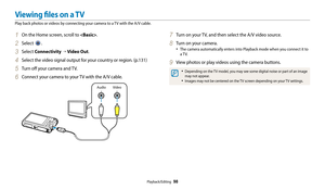 Page 99Playback/Editing  98
1 On the Home screen, scroll to .
2 Select .
3 Select Connectivity “ Video Out.
4 Select the video signal output for your country or region. (p.131)
5 Turn off your camera and TV.
6 Connect your camera to your TV with the A/V cable.
Video
Audio
7 Turn on your TV, and then select the A/V video source.
8 Turn on your camera.
• The camera automatically enters into Playback mode when you connect it to 
a TV.
9 View photos or play videos using the camera buttons.
• Depending on the TV...