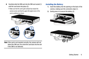 Page 11Getting Started       6
  Carefully slide the SIM card into the SIM card socket (1) 
until the card locks into place (2). 
•Make sure that the card’s gold contacts face toward the 
camera screen and that the upper-left angled corner of the 
card is positioned as shown.
Note: If the card is not inserted correctly, the camera will not 
detect the SIM card. Re-orient the card back into the slot 
if the SIM is not detected.
Installing the Batter y
1. Insert the battery into the  opening on the back of the...