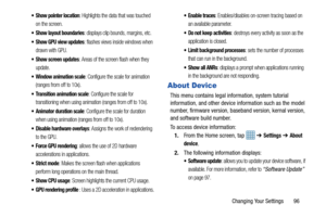 Page 101Changing Your Settings       96
 Show pointer location: Highlights the data that was touched 
on the screen.
 Show layout boundaries: displays clip bounds, margins, etc.
 Show GPU view updates: flashes views inside windows when 
drawn with GPU.
 Show screen updates: Areas of the screen flash when they 
update.
 Window animation scale: Configure the scale for animation 
(ranges from off to 10x).
 Transition animation scale: Configure the scale for 
transitioning when using animation (ranges from off to...