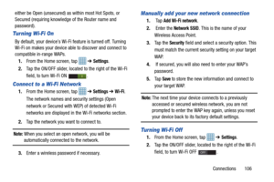 Page 111Connections       106
either be Open (unsecured) as
 within most Hot Spots, or 
Secured (requiring knowledge of the Router name and 
password).
Turning Wi-Fi On
By default, your device’s Wi-Fi feature is turned off. Turning 
Wi-Fi on makes your device able to discover and connect to 
compatible in-range WAPs.
1. From the Home screen, tap    ➔ 
Settings.
2. Tap the ON/OFF slider, located to the right of the Wi-Fi 
field, to turn Wi-Fi ON  . 
Connect to a Wi-Fi Network
1.From the Home screen, tap    ➔...