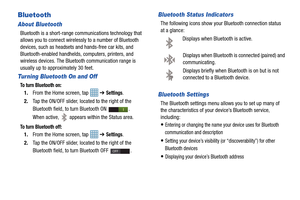 Page 114109
Bluetooth
About Bluetooth
Bluetooth is a short-range communications technology that 
allows you to connect wirelessly to a number of Bluetooth 
devices, such as headsets and hands-free car kits, and 
Bluetooth-enabled handhelds, computers, printers, and 
wireless devices. The Bluetooth communication range is 
usually up to approximately 30 feet.
Turning Bluetooth On and Off
To turn Bluetooth on:
1. From the Home screen, tap    ➔ Settings.
2. Tap the ON/OFF slider, located to the right of the...