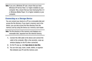 Page 118113
Note: If you are a Windows XP user, ensure that you have 
Windows XP Service Pack 3 or higher installed on your 
computer. Also, ensure that  you have Samsung Kies 2.0 
or Windows Media Player 10 or  higher installed on your 
computer.
Connecting as a Storage Device
You can connect your device to  a PC as a removable disk and 
access the file directory. If you insert a memory card in the 
device, you can also access the files directory from the 
memory card by using the device as a memory card...