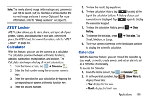 Page 123Applications       118
Note: The newly altered image (with markups and comments) 
can not be saved, but you can take a screen shot of the 
current image and save it to your Clipboard. For more 
information, refer to “Using Gestures”   on page 26.
AT&T Locker
AT&T Locker allows you to store, share, and sync all of your 
photos, videos, and documents in one safe, convenient 
place; the AT&T cloud. For more information, refer to  “AT&T 
Locker”   on page 59.
Calculator
With this feature, you can use the...