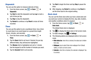 Page 128123
Stopwatch
You can use this option to measure intervals of time. 1. From the Home screen, tap    ➔ 
Clock  ➔ 
Stopwatch.
2. Ta p  
Start to start the stopwatch and tap Lap to mark a 
unit of time per lap. 
3. Ta p  
Stop to stop the stopwatch.
4. Ta p  
Restart to continue or tap Reset to erase all times 
recorded.
Timer
You can use this option to set a countdown timer. Use a timer 
to count down to an event based on a preset time length 
(hours, minutes, and seconds). 1. From the Home screen, tap...