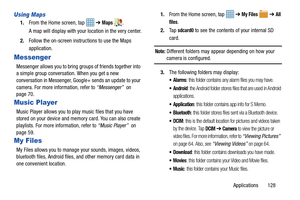 Page 133Applications       128
Using Maps
1.From the Home screen, tap    ➔ Maps .
A map will display with your location in the very center.
2. Follow the on-screen instructions to use the Maps 
application.
Messenger
Messenger allows you to  bring groups of friends together into 
a simple group conversation. When you get a new 
conversation in Messenger, Goog le+ sends an update to your 
camera. For more information, refer to  “Messenger”  on 
page 70.
Music Player
Music Player allows you to play music files...