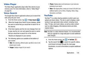 Page 139Applications       134
Video Player
The Video Player application plays video files stored on your 
memory card. For more information, refer to “Video Player”  
on page 62.
Voice Search
The Google Voice Search application allows you to search the 
web using only your voice.
1. From the Home screen, tap    ➔ 
Voice Search . 
2.  When the Google Voice Sear ch screen displays, speak 
the word or words that you would like to search for on 
the internet.
3. If the timer expires and the mic icon changes from...