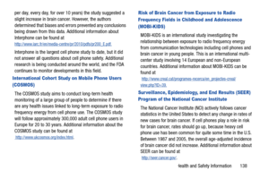 Page 143Health and Safety Information       138
per day, every day, for over 10 years) the study suggested a 
slight increase in brain ca
ncer. However, the authors 
determined that biases and errors prevented any conclusions 
being drawn from this data. Additional information about 
Interphone can be found at 
http://www.iarc.fr/en/media-centre/pr/2010/pdfs/pr200_E.pdf.
Interphone is the largest cell phone study to date, but it did 
not answer all questions about cell phone safety. Additional 
research is being...