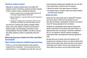 Page 144139
Cell Phone Industr y Actions
Although the existing scientific data do not justify FDA 
regulatory actions, the FDA has urged the cell phone industry 
to take a number of step s, including the following:
Support-needed research on possible biological effects of RF 
for the type of signal emitted by cell phones;
Design cell phones in a way that minimizes any RF exposure to 
the user; and
Cooperate in providing users of cell phones with the current 
information on cell phone use and human health...