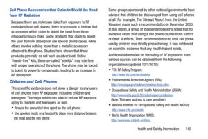 Page 145Health and Safety Information       140
Cell Phone Accessories that Claim to Shield the Head 
from RF Radiation
Because there are no known risks from exposure to RF 
emissions from cell phones, there is no reason to believe that 
accessories which claim to shield the head from those 
emissions reduce risks. Some products that claim to shield 
the user from RF absorption use special phone cases, while 
others involve nothing more than a metallic accessory 
attached to the phone. Studi es have shown that...