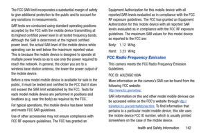 Page 147Health and Safety Information       142
The FCC SAR limit incorporates a substantial margin of safety 
to give additional protection to the public and to account for 
any variations in measurements.
SAR tests are conducted using 
standard operating positions 
accepted by the FCC with the mobile device transmitting at 
its highest certified power level  in all tested frequency bands. 
Although the SAR is determined at the highest certified 
power level, the actual SAR level of the mobile device while...