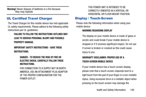 Page 151Health and Safety Information       146
Warning!: Never dispose of batteries in a fire because they may explode.
UL Certified Travel Charger
The Travel Charger for this mobile device has met applicable 
UL safety requirements. Please adhere to the following safety 
instructions per UL guidelines:
FAILURE TO FOLLOW THE INSTRUCTIONS OUTLINED MAY 
LEAD TO SERIOUS PERSONAL INJURY AND POSSIBLE 
PROPERTY DAMAGE.
IMPORTANT SAFETY INSTRU CTIONS - SAVE THESE 
INSTRUCTIONS.
DANGER - TO REDUCE THE RISK OF FIRE OR...