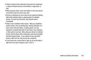 Page 159Health and Safety Information       154
Failure to observe these instructions may lead to the suspension 
or denial of network services to the offender, or legal action, or 
both.
While using your device, leave some lights on in the room and do 
not hold the screen too close to your eyes.
Seizures or blackouts can occur when you are exposed to flashing 
lights while watching videos or playing games for extended 
periods. If you feel any discomfort, stop using the device 
immediately.
Reduce risk of...