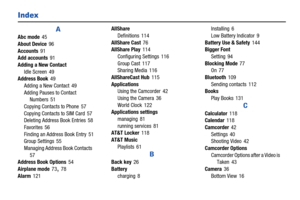 Page 174169
Index
A
Abc mode 45
About Device
 96
Accounts
 91
Add accounts 91
Adding a New Contact Idle Screen
 49
Address Book 49
Adding a New Contact
 49
Adding Pauses to Contact  Numbers
 51
Copying Contacts to Phone
 57
Copying Contacts to SIM Card
 57
Deleting Address Book Entries 58
Favorites
 56
Finding an Address Book Entry
 51
Group Settings 55
Managing Address Book Contacts
 
57
Address Book Options 54
Airplane mode
 73, 78
Alarm
 121 AllShare
Definitions
 114
AllShare Cast
 76
AllShare Play 114...