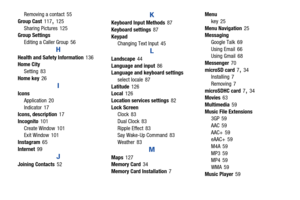 Page 176171
Removing a contact
 55
Group Cast
 117, 125
Sharing Pictures
 125
Group Settings
Editing a Caller Group
 56
H
Health and Safety Information 136
Home City
Setting
 83
Home key
 26
I
Icons Application
 20
Indicator
 17
Icons, description 17
Incognito
 101
Create Window
 101
Exit Window 101
Instagram
 65
Internet
 99
J
Joining Contacts 52
K
Keyboard Input Methods 87
Keyboard settings
 87
Keypad Changing Text Input
 45
L
Landscape 44
Language and input
 86
Language and keyboard settings
select locale...