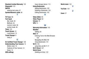 Page 178173
Standard Limited Warranty
 155
Stopwatch
 123
SWYPE entering text using
 47
Symbol/Numeric mode
 46
T
T9 Trace 88
Text Input
Abc mode
 45
Methods
 44
numeric mode 46
symbol mode
 46
Timer
 123
Touch Screen 10
Lock/Unlock
 10
Travel Charger
 8
Using 8
U
UL Certified Travel Charger 146
Understanding Your Camera
 14
Bottom view 16
Features of Your Camera
 14
Views
 15
USB settings mass storage device
 113
Using Bookmarks Adding Bookmarks
 102
Deleting a Bookmark 102
Editing Bookmarks
 102
V
Video Editor...