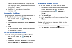 Page 40351.
Insert the SD card into the external, SD card slot. For 
more information, refer to  “Installing and Removing the 
Memory Card”   on page 7.
2. Your SD card is scanned to see the available 
information on it.
Unmounting the SD card
Unmounting the SD card prevents corruption and damage to 
the SD card while removing it from the slot.
1. From the Home screen, tap    ➔ 
Settings ➔ 
Storage.
2. Scroll to the bottom of  the display and tap 
Unmount SD 
card
.
3. Ta p  
OK.
For more information, refer to...