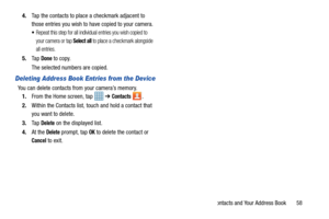 Page 63Contacts and Your Address Book       58
4.
Tap the contacts to place a checkmark adjacent to 
those entries you wish to have copied to your camera. 
Repeat this step for all individual entries you wish copied to 
your camera or tap 
Select all to place a checkmark alongside 
all entries.
5. Ta p  Done to copy.
The selected numbers are copied. 
Deleting Address Book Entries from the Device
You can delete contacts from your camera’s memory. 1. From the Home screen, tap    ➔ 
Contacts .
2. Within the...