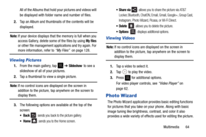 Page 69Multimedia       64
All of the Albums that hold your pictures and videos will 
be displayed with folder name and number of files.
2. Tap an Album and thumbnails of the contents will be 
displayed.
Note: If your device displays that the memory is full when you 
access Gallery, delete some of the files by using 
My files 
or other file management appl ications and try again. For 
more information, refer to “My Files”  on page 128.
Viewing Pictures
1.From the main gallery, tap  ➔ Slideshow  to see a...
