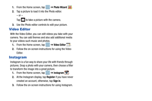 Page 70651.
From the Home screen, tap    ➔ 
Photo Wizard .
2. Tap a picture to load it into the Photo editor.
– or –
Tap   to take a picture with the camera.
3. Use the Photo editor controls to edit your picture.
Video Editor
With the Video Editor, you can ed it videos you take with your 
camera. You can add themes and also add additional media 
to your videos such  music and photos.
1. From the Home screen, tap    ➔ 
Video Editor .
2. Follow the on-screen instructions for using the Video 
Editor.
Instagram...