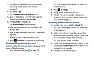 Page 72675.
If you want all of your emails sent from this email 
account by default, tap checkbox to create a 
checkmark.
6. Ta p  
Manual setup.
7. Ta p  t h e  
Microsoft Excha nge ActiveSync field.
8. Enter all the Exchange server information, Domain, 
User name and Password, then tap 
Next.
9. At the 
Activation prompt, tap OK.
The 
Account options screen is displayed.
10. Enter the desired information in the different fields, 
then tap 
Next.
11. Enter an Account name for this account (Optional) and 
tap...