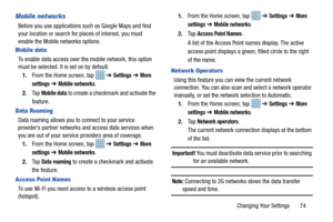 Page 79Changing Your Settings       74
Mobile networks
Before you use applications such as Google Maps and find 
your location or search for places of interest, you must 
enable the Mobile networks options.
Mobile data
To enable data access over the mobile network, this option 
must be selected. It is set on by default.1. From the Home screen, tap    ➔ 
Settings ➔ More 
settings 
➔ Mobile networks.
2. Ta p  
Mobile data to create a checkmark and activate the 
feature.
Data Roaming
Data roaming allows you to...