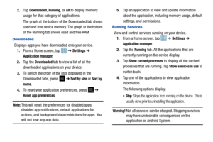 Page 86812.
Ta p  
Downloaded, Running, or All to display memory 
usage for that category of applications.
The graph at the bottom of  the Downloaded tab shows 
used and free device memory. The graph at the bottom 
of the Running tab shows used and free RAM.
Downloaded
Displays apps you have downloaded onto your device. 1. From a Home screen, tap    ➔ Settings  ➔ 
Application manager.
2. Ta p  t h e  
Downloaded tab to view a list of all the 
downloaded applications on your device.
3. To switch the order of the...