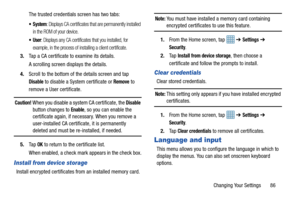 Page 91Changing Your Settings       86
The trusted credentials screen has two tabs:
 System: Displays CA certificates that are permanently installed 
in the ROM of your device.
: Displays any CA certificates that you installed, for 
example, in the process of in stalling a client certificate.
3.Tap a CA certificate to examine its details.
A scrolling screen displays the details.
4. Scroll to the bottom of the details screen and tap 
Disable to disable a System certificate or Remove to 
remove a User...