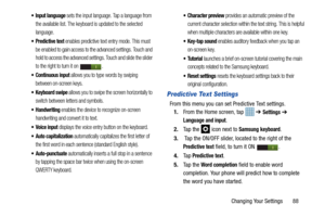 Page 93Changing Your Settings       88
 Input language sets the input language. Tap a language from 
the available list. The keyboard is updated to the selected 
language.
 Predictive text enables predictive text entry mode. This must 
be enabled to gain access to the advanced settings. Touch and 
hold to access the advanced settings. Touch and slide the slider 
to the right to turn it on  .
 Continuous input allows you to type words by swiping 
between on-screen keys. 
 Keyboard swipe allows you to swipe the...