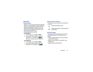 Page 111Connections       107
BluetoothAbout BluetoothBluetooth is a short-range communications technology that 
allows you to connect wirelessly to a number of Bluetooth 
devices, such as headsets and hands-free car kits, and 
Bluetooth-enabled handhelds, computers, printers, and 
wireless devices. The Bluetooth communication range is 
usually up to approximately 30 feet.Turning Bluetooth On and OffTo turn Bluetooth on:1. From the Home screen, tap    ➔ 
Settings
.
2. Tap the ON/OFF slider, located to the right...