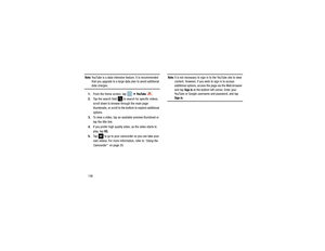 Page 140136Note: 
YouTube is a data-intensive feature. It is recommended 
that you upgrade to a large data plan to avoid additional data charges.
1. From the Home screen, tap    ➔ 
Yo u Tu b e  
. 
2. Tap the search field 
 to search for specific videos, 
scroll down to browse through the main page 
thumbnails, or scroll to the bottom to explore additional 
options.
3. To view a video, tap an available preview thumbnail or 
tap the title link.
4. If you prefer high quality video, as the video starts to 
play,...