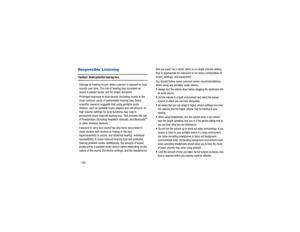 Page 154150Responsible ListeningCaution!: Avoid potential hearing loss
.
Damage to hearing occurs when  a person is exposed to loud 
sounds over time. The risk of hearing loss increases as 
sound is played louder and for longer durations. 
Prolonged exposure to loud so unds (including music) is the 
most common cause of preventable hearing loss. Some 
scientific research suggests that using portable audio 
devices, such as portable music players and cell phones, at 
high volume settings for long durations may...